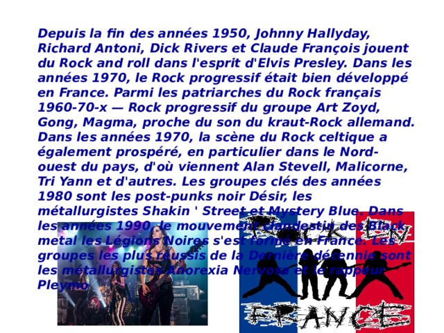 Depuis la fin des années 1950, Johnny Hallyday, Richard Antoni, Dick Rivers et Claude François jouent du Rock and roll dans l'esprit d'Elvis Presley. Dans les années 1970, le Rock progressif était bien développé en France. Parmi les patriarches du Rock français 1960-70-x — Rock progressif du groupe Art Zoyd, Gong, Magma, proche du son du kraut-Rock allemand. Dans les années 1970, la scène du Rock celtique a également prospéré, en particulier dans le Nord-ouest du pays, d'où viennent Alan Stevell, Malicorne, Tri Yann et d'autres. Les groupes clés des années 1980 sont les post-punks noir Désir, les métallurgistes Shakin ' Street et Mystery Blue. Dans les années 1990, le mouvement clandestin des Black metal les Légions Noires s'est formé en France. Les groupes les plus réussis de la Dernière décennie sont les métallurgistes Anorexia Nervosa et le rappeur Pleymo