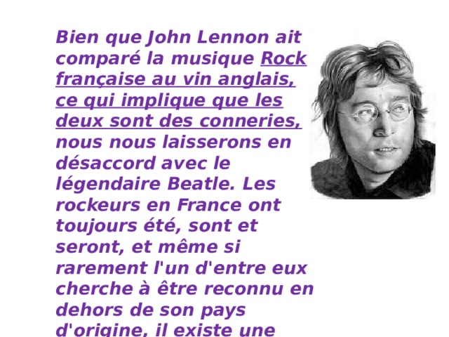 Bien que John Lennon ait comparé la musique Rock française au vin anglais, ce qui implique que les deux sont des conneries, nous nous laisserons en désaccord avec le légendaire Beatle. Les rockeurs en France ont toujours été, sont et seront, et même si rarement l'un d'entre eux cherche à être reconnu en dehors de son pays d'origine, il existe une liste d'équipes dont les disques doivent simplement figurer sur la liste de lecture de tout amateur de musique qui se respecte.