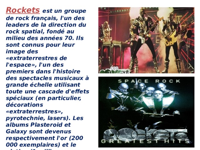 Rockets  est un groupe de rock français, l'un des leaders de la direction du rock spatial, fondé au milieu des années 70. Ils sont connus pour leur image des «extraterrestres de l'espace», l'un des premiers dans l'histoire des spectacles musicaux à grande échelle utilisant toute une cascade d'effets spéciaux (en particulier, décorations «extraterrestres», pyrotechnie, lasers). Les albums Plasteroid et Galaxy sont devenus respectivement l'or (200 000 exemplaires) et le platine (1 million d'exemplaires) en Italie.    ROCKETS-GALACTICA