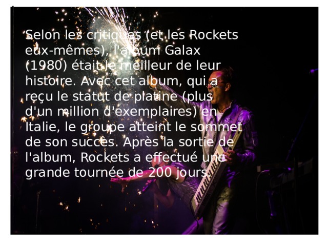 Selon les critiques (et les Rockets eux-mêmes), l'album Galax (1980) était le meilleur de leur histoire. Avec cet album, qui a reçu le statut de platine (plus d'un million d'exemplaires) en Italie, le groupe atteint le sommet de son succès. Après la sortie de l'album, Rockets a effectué une grande tournée de 200 jours.    Rockets - On The Road Again ( 1978, Long Version - Second Album - Official)