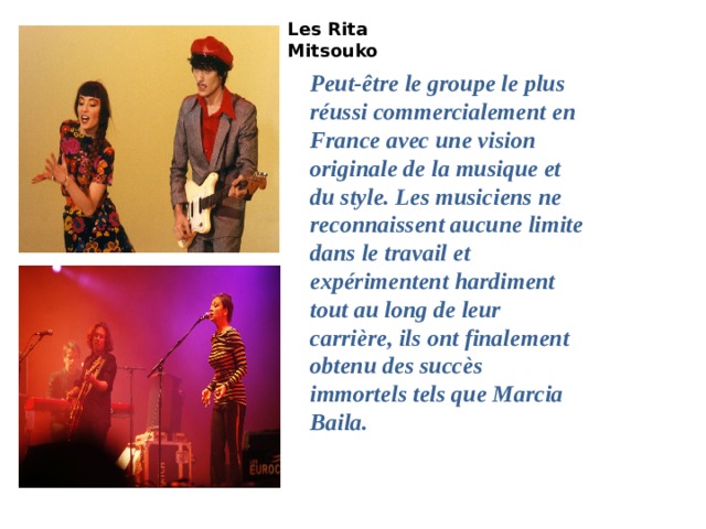 Les Rita Mitsouko   Peut-être le groupe le plus réussi commercialement en France avec une vision originale de la musique et du style. Les musiciens ne reconnaissent aucune limite dans le travail et expérimentent hardiment tout au long de leur carrière, ils ont finalement obtenu des succès immortels tels que Marcia Baila. Лес Рита Мицуко-Марсия Баила (Клип Officiel)