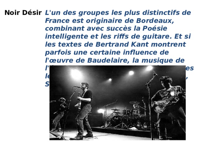 Noir Désir   L'un des groupes les plus distinctifs de France est originaire de Bordeaux, combinant avec succès la Poésie intelligente et les riffs de guitare. Et si les textes de Bertrand Kant montrent parfois une certaine influence de l'œuvre de Baudelaire, la musique de l'équipe est clairement inspirée par des légendes du Rock telles que Gun Club, Stooges et même The Doors.  Noir Désir - Le Vent Nous Portera