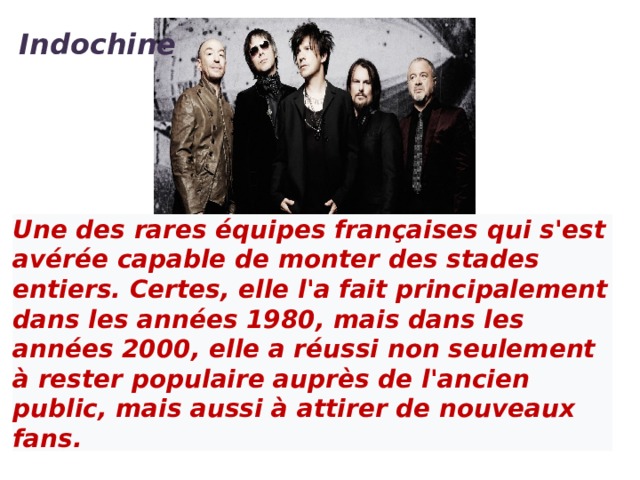 Indochine  Une des rares équipes françaises qui s'est avérée capable de monter des stades entiers. Certes, elle l'a fait principalement dans les années 1980, mais dans les années 2000, elle a réussi non seulement à rester populaire auprès de l'ancien public, mais aussi à attirer de nouveaux fans.   Indochine - Un été français (Clip officiel)