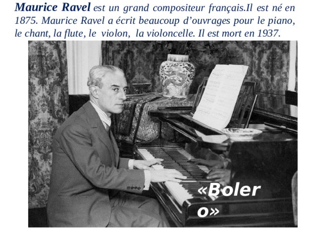 Maurice Ravel  est un grand compositeur français.Il est né en 1875. Maurice Ravel a écrit beaucoup d’ouvrages pour le piano, le chant, la flute, le  violon,  la violoncelle. Il est mort en 1937.   «Bolero»