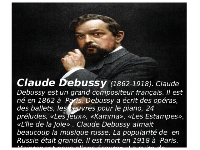 Claude Debussy (1862-1918). Claude Debussy est un grand compositeur français. Il est né en 1862 à  Paris. Debussy a écrit des opéras, des ballets, les oeuvres pour le piano, 24 préludes, «Les Jeux», «Kamma», «Les Estampes», «L’île de la Joie» . Claude Debussy aimait beaucoup la musique russe. La popularité de  en Russie était grande. Il est mort en 1918 à  Paris. Maintenant nous allons écouter «La suite de Bergamasse» de Claude Debussy. 