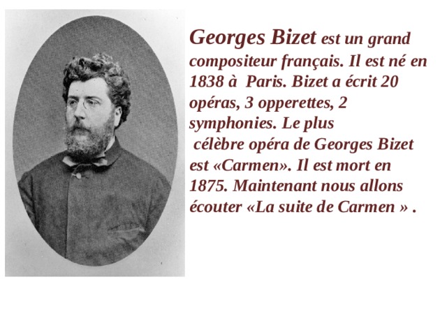 Georges Bizet  est un grand compositeur français. Il est né en 1838 à  Paris. Bizet a écrit 20 opéras, 3 opperettes, 2 symphonies. Le plus  célèbre opéra de Georges Bizet est «Carmen». Il est mort en 1875. Maintenant nous allons écouter «La suite de Carmen » .