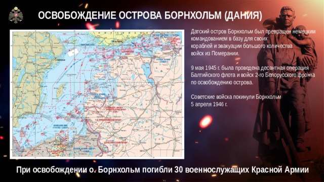 ОСВОБОЖДЕНИЕ ОСТРОВА БОРНХОЛЬМ (ДАНИЯ) Датский остров Борнхольм был превращен немецким командованием в базу для своих  кораблей и эвакуации большого количества  войск из Померании. 9 мая 1945 г. была проведена десантная операция Балтийского флота и войск 2-го Белорусского фронта по освобождению острова. Советские войска покинули Борнхольм  5 апреля 1946 г. При освобождении о. Борнхольм погибли 30 военнослужащих Красной Армии