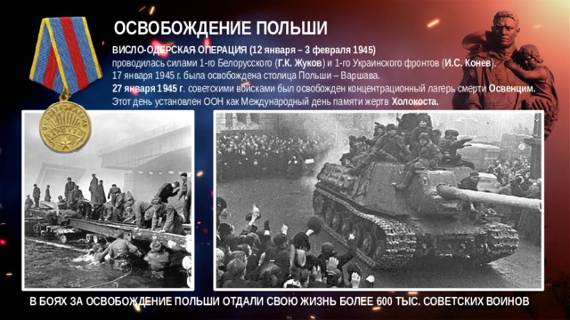 ОСВОБОЖДЕНИЕ ПОЛЬШИ ВИСЛО-ОДЕРСКАЯ ОПЕРАЦИЯ (12 января – 3 февраля 1945)  проводилась силами 1-го Белорусского ( Г.К. Жуков ) и 1-го Украинского фронтов ( И.С. Конев ). 17 января 1945 г. была освобождена столица Польши – Варшава. 27 января 1945 г . советскими войсками был освобожден концентрационный лагерь смерти Освенцим. Этот день установлен ООН как Международный день памяти жертв Холокоста. В БОЯХ ЗА ОСВОБОЖДЕНИЕ ПОЛЬШИ ОТДАЛИ СВОЮ ЖИЗНЬ БОЛЕЕ 600 ТЫС. СОВЕТСКИХ ВОИНОВ