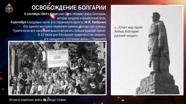 ОСВОБОЖДЕНИЕ БОЛГАРИИ 5 сентября 1944 г. Советский Союз объявил войну Болгарии,  которая входила в фашистский блок. 8 сентября передовые части 3-го Украинского фронта ( Ф.И. Толбухин ) без единого выстрела пересекли румыно-болгарскую границу. Практически все население вышло встречать бойцов Красной Армии. В 12 часов дня болгарское правительство заявило,  что находится в состоянии войны с Германией. «…Стоит над горою  Алёша, Болгарии  русский солдат» Встреча советских войск на улицах Софии