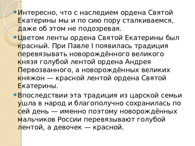 Интересно, что с наследием ордена Святой Екатерины мы и по сию пору сталкиваемся, даже об этом не подозревая. Цветом ленты ордена Святой Екатерины был красный. При Павле I появилась традиция перевязывать новорождённого великого князя голубой лентой ордена Андрея Первозванного, а новорождённых великих княжон — красной лентой ордена Святой Екатерины. Впоследствии эта традиция из царской семьи ушла в народ и благополучно сохранилась по сей день — именно поэтому новорождённых мальчиков России перевязывают голубой лентой, а девочек — красной.