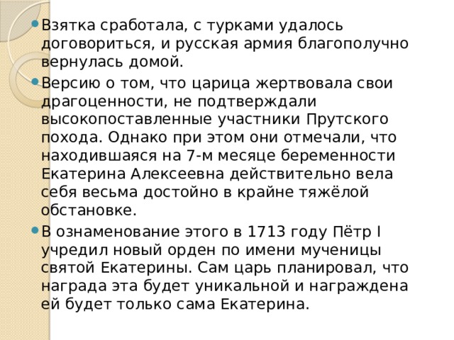 Взятка сработала, с турками удалось договориться, и русская армия благополучно вернулась домой. Версию о том, что царица жертвовала свои драгоценности, не подтверждали высокопоставленные участники Прутского похода. Однако при этом они отмечали, что находившаяся на 7-м месяце беременности Екатерина Алексеевна действительно вела себя весьма достойно в крайне тяжёлой обстановке. В ознаменование этого в 1713 году Пётр I учредил новый орден по имени мученицы святой Екатерины. Сам царь планировал, что награда эта будет уникальной и награждена ей будет только сама Екатерина.