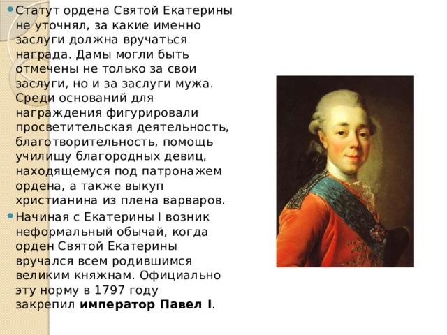 Статут ордена Святой Екатерины не уточнял, за какие именно заслуги должна вручаться награда. Дамы могли быть отмечены не только за свои заслуги, но и за заслуги мужа. Среди оснований для награждения фигурировали просветительская деятельность, благотворительность, помощь училищу благородных девиц, находящемуся под патронажем ордена, а также выкуп христианина из плена варваров. Начиная с Екатерины I возник неформальный обычай, когда орден Святой Екатерины вручался всем родившимся великим княжнам. Официально эту норму в 1797 году закрепил  император Павел I .