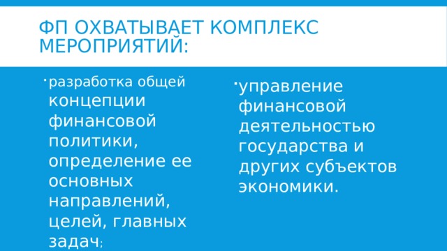 ФП охватывает комплекс мероприятий: разработка общей концепции финансовой политики, определение ее основных направлений, целей, главных задач ; управление финансовой деятельностью государства и других субъектов экономики.