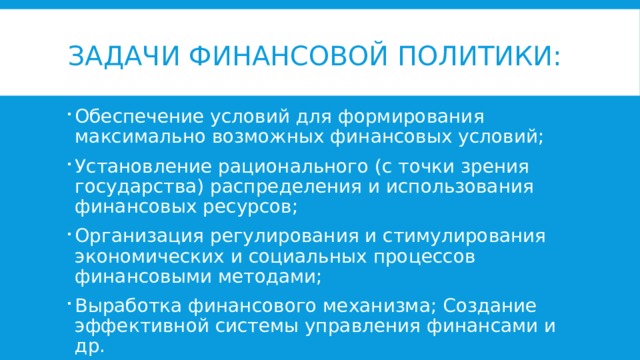 Задачи финансовой политики: Обеспечение условий для формирования максимально возможных финансовых условий; Установление рационального (с точки зрения государства) распределения и использования финансовых ресурсов; Организация регулирования и стимулирования экономических и социальных процессов финансовыми методами; Выработка финансового механизма; Создание эффективной системы управления финансами и др.