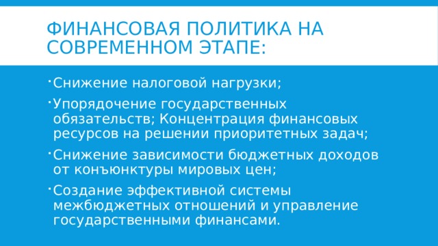 Финансовая политика на современном этапе: Снижение налоговой нагрузки; Упорядочение государственных обязательств; Концентрация финансовых ресурсов на решении приоритетных задач; Снижение зависимости бюджетных доходов от конъюнктуры мировых цен; Создание эффективной системы межбюджетных отношений и управление государственными финансами.