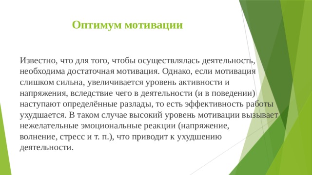 Оптимум мотивации   Известно, что для того, чтобы осуществлялась деятельность, необходима достаточная мотивация. Однако, если мотивация слишком сильна, увеличивается уровень активности и напряжения, вследствие чего в деятельности (и в поведении) наступают определённые разлады, то есть эффективность работы ухудшается. В таком случае высокий уровень мотивации вызывает нежелательные эмоциональные реакции (напряжение, волнение, стресс и т. п.), что приводит к ухудшению деятельности.