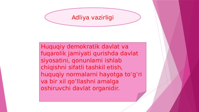 Adliya vazirligi Huquqiy dеmokratik davlat va fuqarolik jamiyati qurishda davlat siyosatini, qonunlarni ishlab chiqishni sifatli tashkil etish, huquqiy normalarni hayotga to‘g‘ri va bir xil qo‘llashni amalga oshiruvchi davlat organidir.