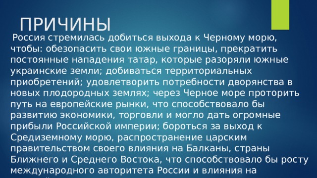 ПРИЧИНЫ  Россия стремилась добиться выхода к Черному морю, чтобы: обезопасить свои южные границы, прекратить постоянные нападения татар, которые разоряли южные украинские земли; добиваться территориальных приобретений; удовлетворить потребности дворянства в новых плодородных землях; через Черное море проторить путь на европейские рынки, что способствовало бы развитию экономики, торговли и могло дать огромные прибыли Российской империи; бороться за выход к Средиземному морю, распространение царским правительством своего влияния на Балканы, страны Ближнего и Среднего Востока, что способствовало бы росту международного авторитета России и влияния на европейские дела.