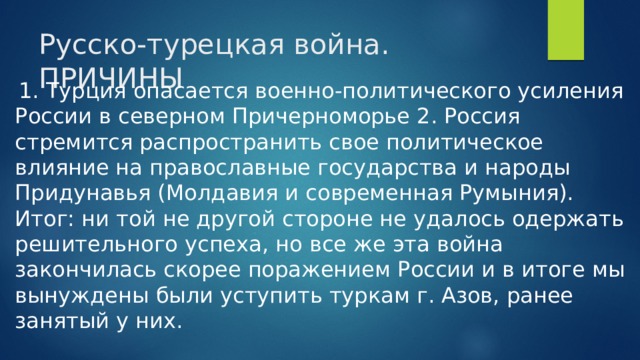 Русско-турецкая война. ПРИЧИНЫ  1. Турция опасается военно-политического усиления России в северном Причерноморье 2. Россия стремится распространить свое политическое влияние на православные государства и народы Придунавья (Молдавия и современная Румыния). Итог: ни той не другой стороне не удалось одержать решительного успеха, но все же эта война закончилась скорее поражением России и в итоге мы вынуждены были уступить туркам г. Азов, ранее занятый у них.