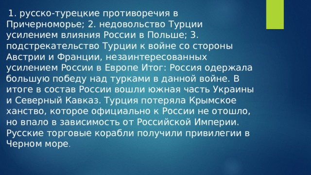 1. русско-турецкие противоречия в Причерноморье; 2. недовольство Турции усилением влияния России в Польше; 3. подстрекательство Турции к войне со стороны Австрии и Франции, незаинтересованных усилением России в Европе Итог: Россия одержала большую победу над турками в данной войне. В итоге в состав России вошли южная часть Украины и Северный Кавказ. Турция потеряла Крымское ханство, которое официально к России не отошло, но впало в зависимость от Российской Империи. Русские торговые корабли получили привилегии в Черном море .