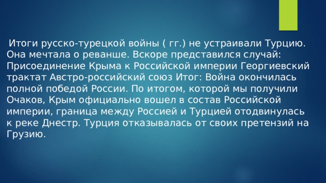 Итоги русско-турецкой войны ( гг.) не устраивали Турцию. Она мечтала о реванше. Вскоре представился случай: Присоединение Крыма к Российской империи Георгиевский трактат Австро-российский союз Итог: Война окончилась полной победой России. По итогом, которой мы получили Очаков, Крым официально вошел в состав Российской империи, граница между Россией и Турцией отодвинулась к реке Днестр. Турция отказывалась от своих претензий на Грузию.