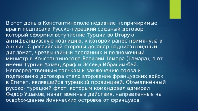 В этот день в Константинополе недавние непримиримые враги подписали Русско-турецкий союзный договор, который оформил вступление Турции во Вторую антифранцузскую коалицию, к которой ранее примкнула и Англия. С российской стороны договор подписал видный дипломат, чрезвычайный посланник и полномочный министр в Константинополе Василий Томара (Тамара), а от имени Турции Ахмед Ариф и Эссеид Ибрагим-бей. Непосредственным толчком к заключению союза и подписанию договора стало вторжение французских войск в Египет, являвшийся турецкой провинцией. Объединённый русско- турецкий флот, которым командовал адмирал Фёдор Ушаков, начал военные действия, направленные на освобождение Ионических островов от французов.