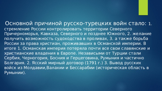 Основной причиной русско-турецких войн стало: 1. стремление России контролировать территории Северного Причерноморья, Кавказа, Северного и позднее Южного, 2. желание получить возможность судоходства в проливах, 3. а также борьба России за права христиан, проживавших в Османской империи. В итоге 1. Османская империя потеряла почти все свои славянские и христианские владения в Европе. Независыми от Турции стали Сербия, Черногория, Босния и Герцеговина, Румыния и частично Болгария. 2. Ясский мирный договор (1791 г.) 3. Вывод русских войск из Молдавии,Валахии и Бессарабии (историческая область в Румынии).