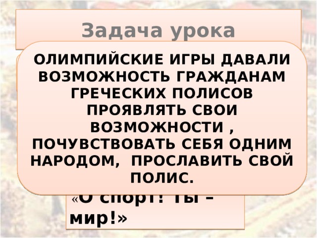   « О спорт!  Ты – мир!» Задача урока ОЛИМПИЙСКИЕ ИГРЫ ДАВАЛИ ВОЗМОЖНОСТЬ ГРАЖДАНАМ ГРЕЧЕСКИХ ПОЛИСОВ ПРОЯВЛЯТЬ СВОИ ВОЗМОЖНОСТИ , ПОЧУВСТВОВАТЬ СЕБЯ ОДНИМ НАРОДОМ, ПРОСЛАВИТЬ СВОЙ ПОЛИС. Зачем греки проводили Олимпийские игры?