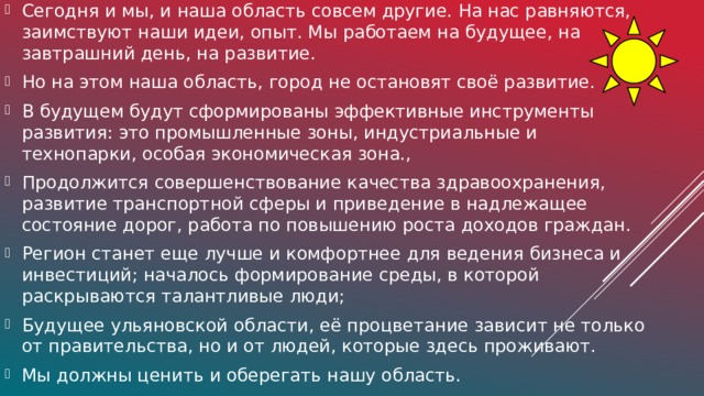 Сегодня и мы, и наша область совсем другие. На нас равняются, заимствуют наши идеи, опыт. Мы работаем на будущее, на завтрашний день, на развитие. Но на этом наша область, город не остановят своё развитие. В будущем будут сформированы эффективные инструменты развития: это промышленные зоны, индустриальные и технопарки, особая экономическая зона., Продолжится совершенствование качества здравоохранения, развитие транспортной сферы и приведение в надлежащее состояние дорог, работа по повышению роста доходов граждан. Регион станет еще лучше и комфортнее для ведения бизнеса и инвестиций; началось формирование среды, в которой раскрываются талантливые люди; Будущее ульяновской области, её процветание зависит не только от правительства, но и от людей, которые здесь проживают. Мы должны ценить и оберегать нашу область.