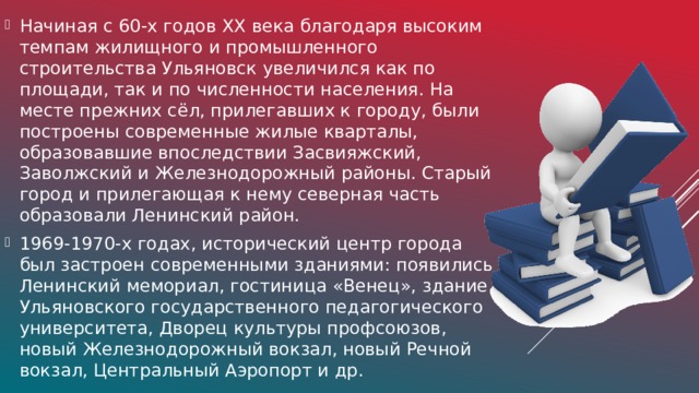 Начиная с 60-х годов ХХ века благодаря высоким темпам жилищного и промышленного строительства Ульяновск увеличился как по площади, так и по численности населения. На месте прежних сёл, прилегавших к городу, были построены современные жилые кварталы, образовавшие впоследствии Засвияжский, Заволжский и Железнодорожный районы. Старый город и прилегающая к нему северная часть образовали Ленинский район. 1969-1970-х годах, исторический центр города был застроен современными зданиями: появились Ленинский мемориал, гостиница «Венец», здание Ульяновского государственного педагогического университета, Дворец культуры профсоюзов, новый Железнодорожный вокзал, новый Речной вокзал, Центральный Аэропорт и др.