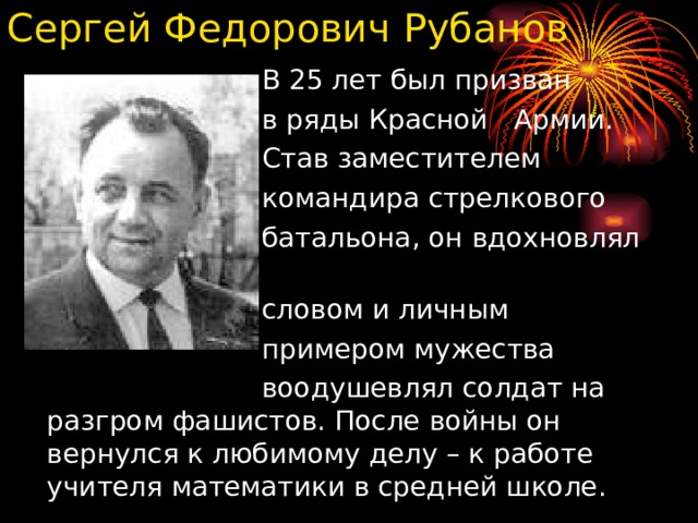 Сергей Федорович Рубанов  В 25 лет был призван  в ряды Красной Армии.  Став заместителем  командира стрелкового  батальона, он вдохновлял  словом и личным  примером мужества  воодушевлял солдат на разгром фашистов. После войны он вернулся к любимому делу – к работе учителя математики в средней школе.