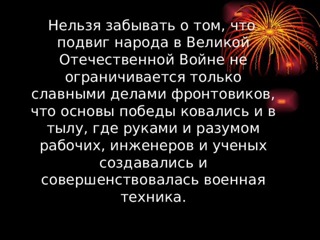 Нельзя забывать о том, что подвиг народа в Великой Отечественной Войне не ограничивается только славными делами фронтовиков, что основы победы ковались и в тылу, где руками и разумом рабочих, инженеров и ученых создавались и совершенствовалась военная техника.