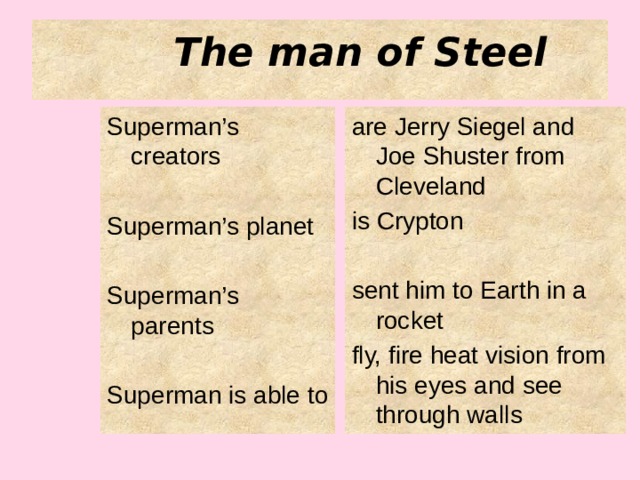 The man of Steel Superman’s creators are Jerry Siegel and Joe Shuster from Cleveland is Crypton Superman’s planet sent him to Earth in a rocket Superman’s parents fly, fire heat vision from his eyes and see through walls Superman is able to