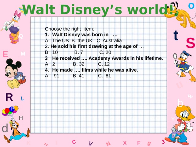 o Walt Disney’s world! W C g J L u z V N t Choose the right item: Walt Disney was born in … The US B. the UK C. Australia 2. He sold his first drawing at the age of … 10 B. 7 C. 20 He received …. Academy Awards in his lifetime. 2 B. 32 C. 12 He made …. films while he was alive. A. 91 B. 41 C. 81 Q S E M R b P H Y d x l F K