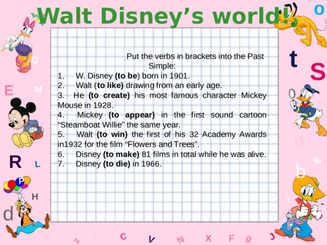 o Walt Disney’s world! W C g J L u z V N t  Put the verbs in brackets into the Past Simple: 1. W. Disney (to be ) born in 1901. 2. Walt ( to like) drawing from an early age. 3. He (to create) his most famous character Mickey Mouse in 1928. 4. Mickey (to appear) in the first sound cartoon “Steamboat Willie” the same year. 5. Walt (to win) the first of his 32 Academy Awards in1932 for the film “Flowers and Trees”. 6. Disney (to make) 81 films in total while he was alive. 7. Disney (to die) in 1966. Q S E M R b P H Y d K x l F