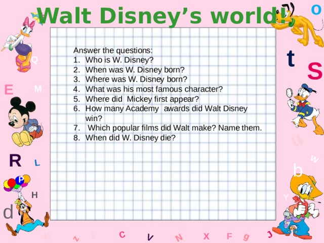 o Walt Disney’s world! W C g J L u z V N t Answer the questions: Who is W. Disney? When was W. Disney born? Where was W. Disney born? What was his most famous character? Where did Mickey first appear? How many Academy awards did Walt Disney win?  Which popular films did Walt make? Name them. When did W. Disney die? Q S E M R b P H Y d F K l x