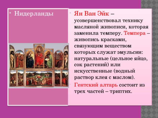 Нидерланды Ян Ван Эйк – усовершенствовал технику масляной живописи, которая заменила темперу. Темпера  – живопись красками, связующим веществом которых служат эмульсии: натуральные (цельное яйцо, сок растений) или искусственные (водный раствор клея с маслом). Гентский алтарь состоит из трех частей – триптих.