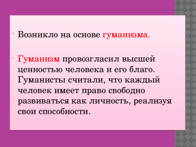 Возникло на основе гуманизма. Гуманизм провозгласил высшей ценностью человека и его благо. Гуманисты считали, что каждый человек имеет право свободно развиваться как личность, реализуя свои способности.