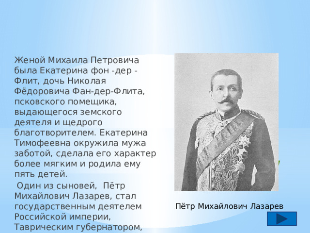 Женой Михаила Петровича была Екатерина фон -дер -Флит, дочь Николая Фёдоровича Фан-дер-Флита, псковского помещика, выдающегося земского деятеля и щедрого благотворителем. Екатерина Тимофеевна окружила мужа заботой, сделала его характер более мягким и родила ему пять детей.  Один из сыновей, Пётр Михайлович Лазарев, стал государственным деятелем Российской империи, Таврическим губернатором, сенатором, членом Государственного Совета. Семья Пётр Михайлович Лазарев