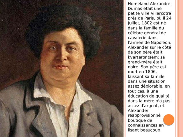 Homeland Alexandre Dumas était une petite ville Villercotre près de Paris, où il 24 Juillet, 1802 est né dans la famille du célèbre général de cavalerie dans l'armée de Napoléon. Alexander sur le côté de son père était kvarterontsem: sa grand-mère était noire. Son père est mort en 1806, laissant sa famille dans une situation assez déplorable, en tout cas, à une éducation de qualité dans la mère n'a pas assez d'argent, et Alexander réapprovisionné boutique de connaissances en lisant beaucoup.