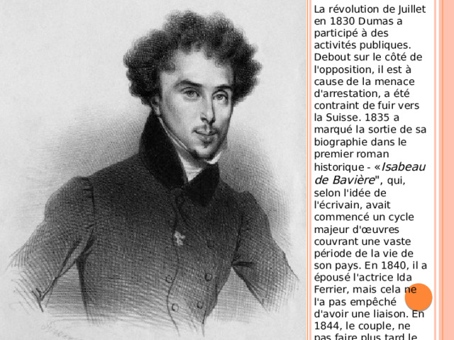 La révolution de Juillet en 1830 Dumas a participé à des activités publiques. Debout sur le côté de l'opposition, il est à cause de la menace d'arrestation, a été contraint de fuir vers la Suisse. 1835 a marqué la sortie de sa biographie dans le premier roman historique - « Isabeau de Bavière 