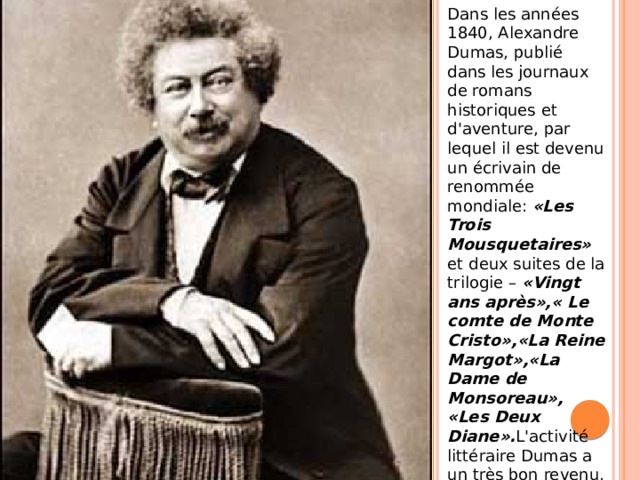 Dans les années 1840, Alexandre Dumas, publié dans les journaux de romans historiques et d'aventure, par lequel il est devenu un écrivain de renommée mondiale: «Les Trois Mousquetaires» et deux suites de la trilogie – «Vingt ans après»,« Le comte de Monte Cristo»,«La Reine Margot»,«La Dame de Monsoreau», «Les Deux Diane». L'activité littéraire Dumas a un très bon revenu, mais l'écrivain a dépensé tout l'argent, ne voulant pas se livrer dans le luxe.