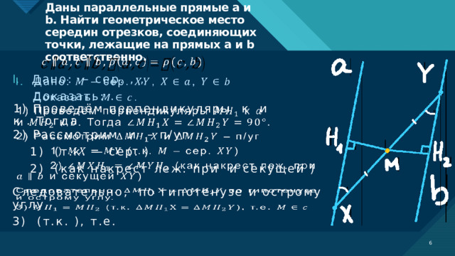 Даны параллельные прямые a и b. Найти геометрическое место середин отрезков, соединяющих точки, лежащие на прямых a и b соответственно.     Дано: – сер. , ,  Доказать: .   1) Проведём перпендикуляры к и к . Тогда 2) Рассмотрим и – п/уг    1) (т.к. – сер. )   2) (как накрест леж. при и секущей ) Следовательно, по гипотенузе и острому углу.   3) (т.к. ), т.е.