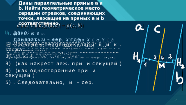 Даны параллельные прямые a и b. Найти геометрическое место середин отрезков, соединяющих точки, лежащие на прямых a и b соответственно.   Дано: .    Доказать: – сер. , где .   1) Проведём перпендикуляры к и к . Тогда . 2) (т.к. ) 3) (как накрест леж. при и секущей ) 4) (как односторонние при и секущей ) 5) . Следовательно, и – сер.