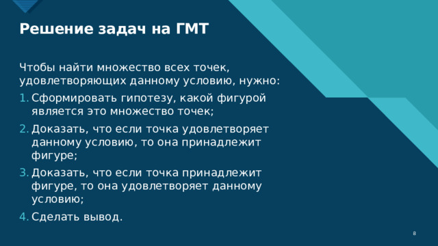 Решение задач на ГМТ Чтобы найти множество всех точек, удовлетворяющих данному условию, нужно: Сформировать гипотезу, какой фигурой является это множество точек; Доказать, что если точка удовлетворяет данному условию, то она принадлежит фигуре; Доказать, что если точка принадлежит фигуре, то она удовлетворяет данному условию; Сделать вывод.