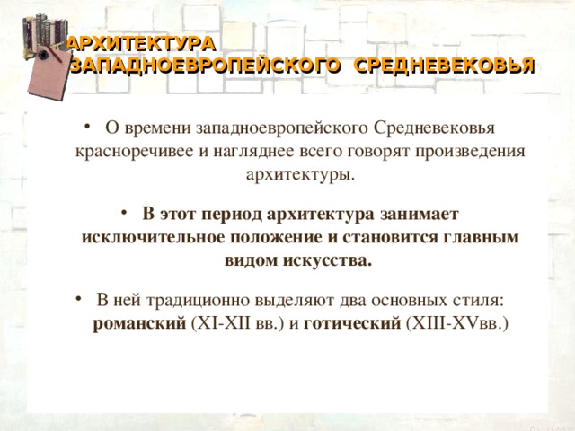 АРХИТЕКТУРА  ЗАПАДНОЕВРОПЕЙСКОГО СРЕДНЕВЕКОВЬЯ О времени западноевропейского Средневековья красноречивее и нагляднее всего говорят произведения архитектуры. В этот период архитектура занимает исключительное положение и становится главным видом искусства.  В ней традиционно выделяют два основных стиля: романский (XI-XII вв.) и готический (XIII-XVвв.)