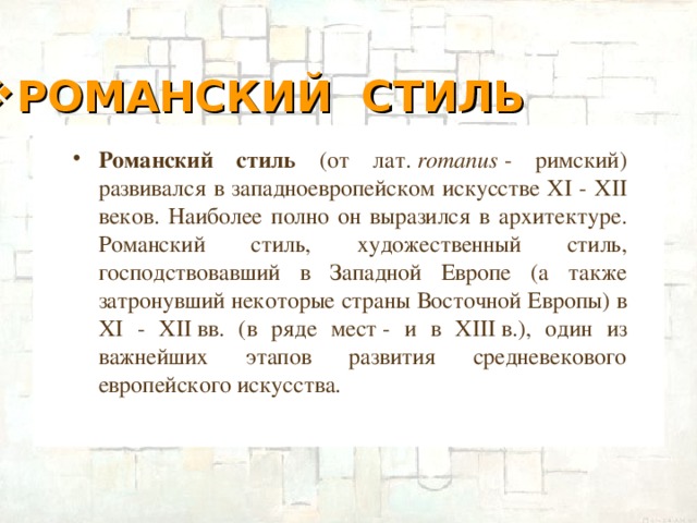 РОМАНСКИЙ СТИЛЬ Романский стиль (от лат.  romanus  - римский) развивался в западноевропейском искусстве XI - XII веков. Наиболее полно он выразился в архитектуре. Романский стиль, художественный стиль, господствовавший в Западной Европе (а также затронувший некоторые страны Восточной Европы) в XI - XII вв. (в ряде мест - и в XIII в.), один из важнейших этапов развития средневекового европейского искусства.