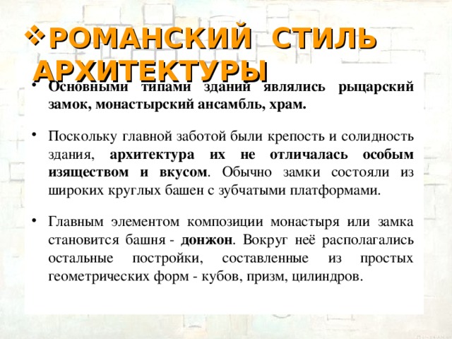 РОМАНСКИЙ СТИЛЬ АРХИТЕКТУРЫ Основными типами зданий являлись рыцарский замок, монастырский ансамбль, храм.  Поскольку главной заботой были крепость и солидность здания, архитектура их не отличалась особым изяществом и вкусом . Обычно замки состояли из широких круглых башен с зубчатыми платформами. Главным элементом композиции монастыря или замка становится башня - донжон . Вокруг неё располагались остальные постройки, составленные из простых геометрических форм - кубов, призм, цилиндров.