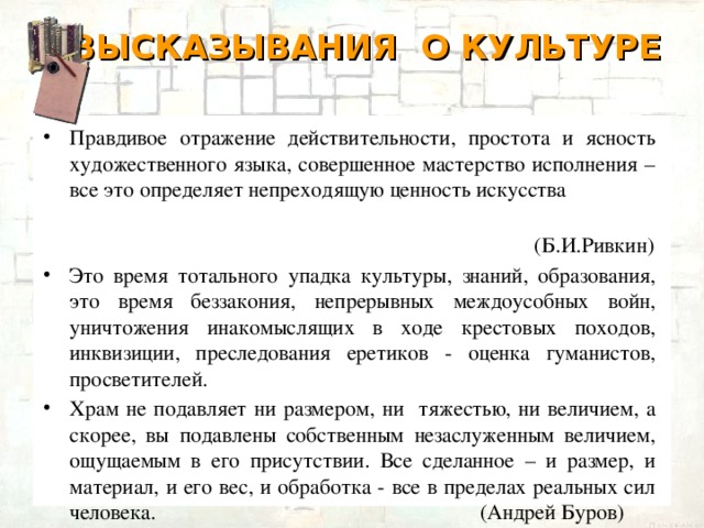 ВЫСКАЗЫВАНИЯ О КУЛЬТУРЕ   Правдивое отражение действительности, простота и ясность художественного языка, совершенное мастерство исполнения – все это определяет непреходящую ценность искусства  (Б.И.Ривкин) Это время тотального упадка культуры, знаний, образования, это время беззакония, непрерывных междоусобных войн, уничтожения инакомыслящих в ходе крестовых походов, инквизиции, преследования еретиков - оценка гуманистов, просветителей. Храм не подавляет ни размером, ни тяжестью, ни величием, а скорее, вы подавлены собственным незаслуженным величием, ощущаемым в его присутствии. Все сделанное – и размер, и материал, и его вес, и обработка - все в пределах реальных сил человека. (Андрей Буров)