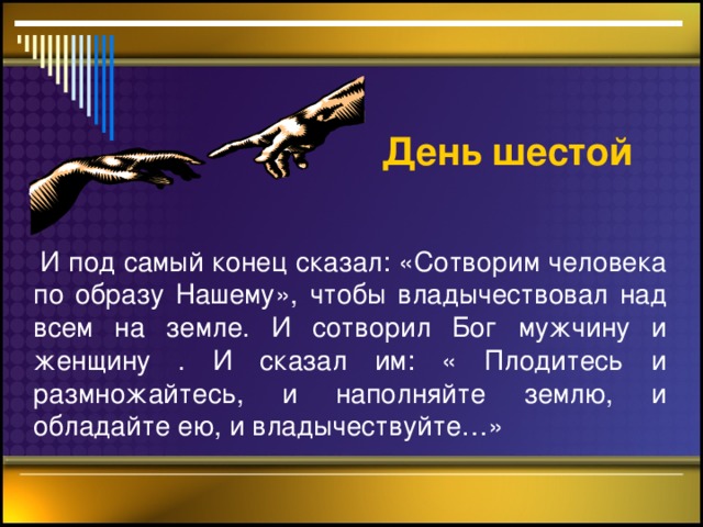 День шестой    И под самый конец сказал: «Сотворим человека по образу Нашему», чтобы владычествовал над всем на земле. И сотворил Бог мужчину и женщину . И сказал им: « Плодитесь и размножайтесь, и наполняйте землю, и обладайте ею, и владычествуйте…»